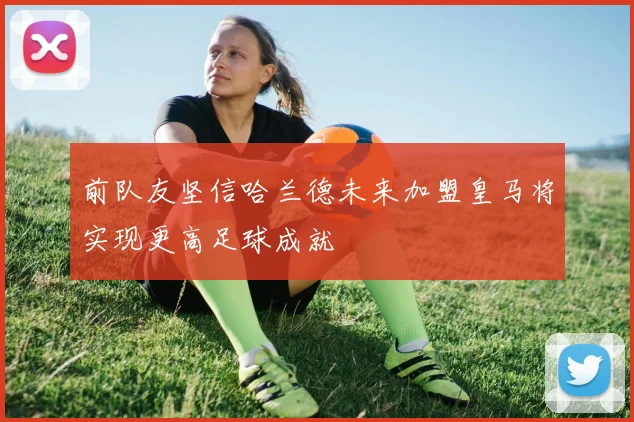 前队友坚信哈兰德未来加盟皇马将实现更高足球成就