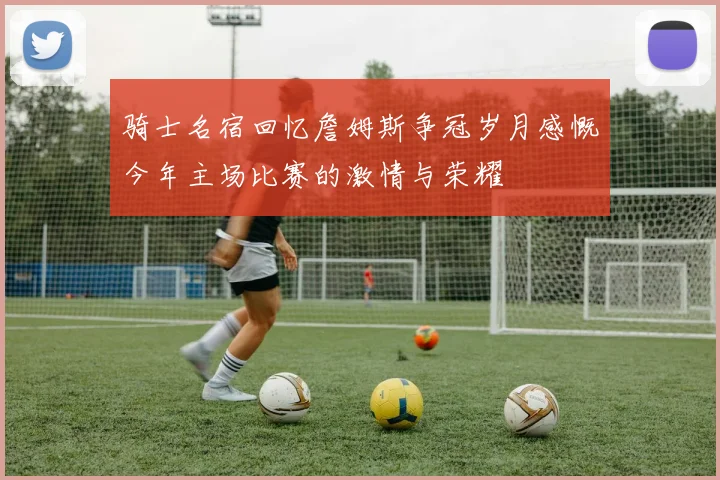 骑士名宿回忆詹姆斯争冠岁月感慨今年主场比赛的激情与荣耀