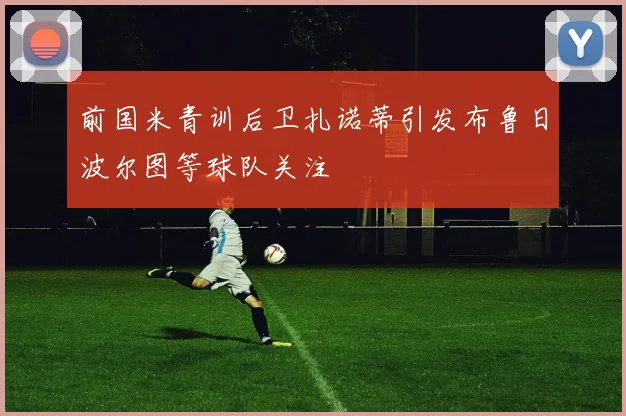 前国米青训后卫扎诺蒂引发布鲁日波尔图等球队关注