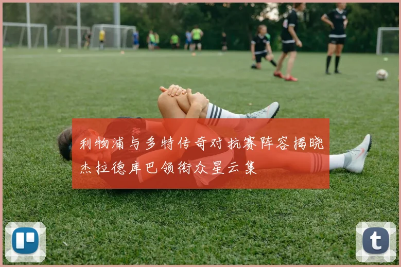 利物浦与多特传奇对抗赛阵容揭晓杰拉德库巴领衔众星云集