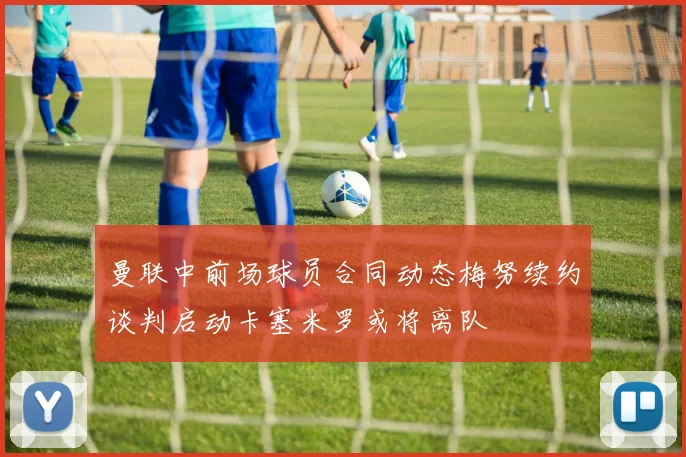 曼联中前场球员合同动态梅努续约谈判启动卡塞米罗或将离队