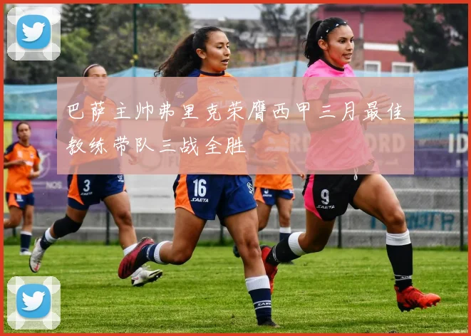 巴萨主帅弗里克荣膺西甲三月最佳教练带队三战全胜