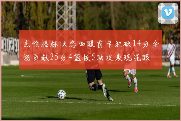 杰伦格林状态回暖首节狂砍14分全场贡献25分4篮板5助攻表现亮眼