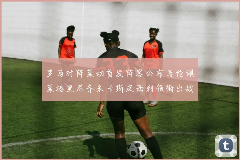 罗马对阵莱切首发阵容公布马伦佩莱格里尼齐米卡斯皮西利领衔出战