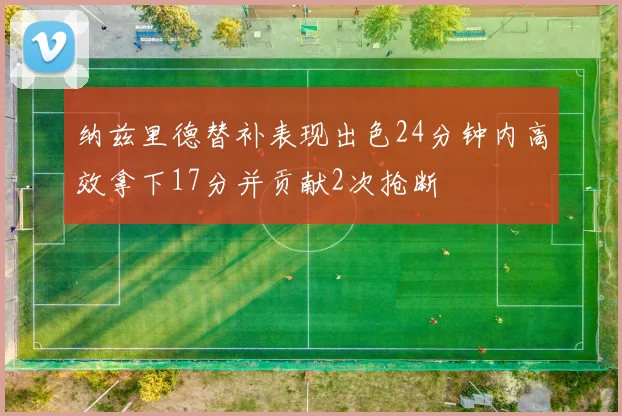 纳兹里德替补表现出色24分钟内高效拿下17分并贡献2次抢断