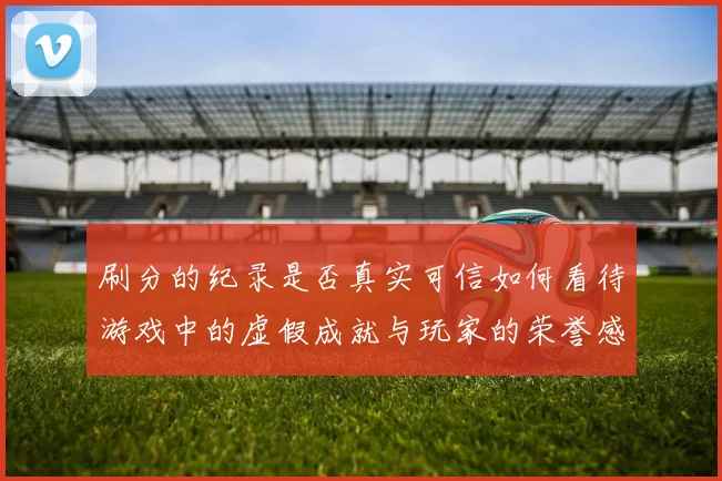 刷分的纪录是否真实可信如何看待游戏中的虚假成就与玩家的荣誉感