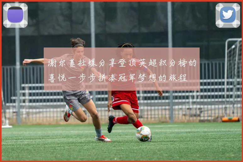 谢尔基社媒分享登顶英超积分榜的喜悦一步步拼凑冠军梦想的旅程