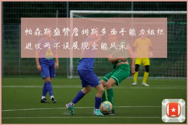 帕森斯盛赞詹姆斯多面手能力组织进攻两不误展现全能风采