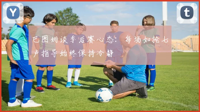 巴图姆谈季后赛心态：每场如抢七卢指导始终保持冷静