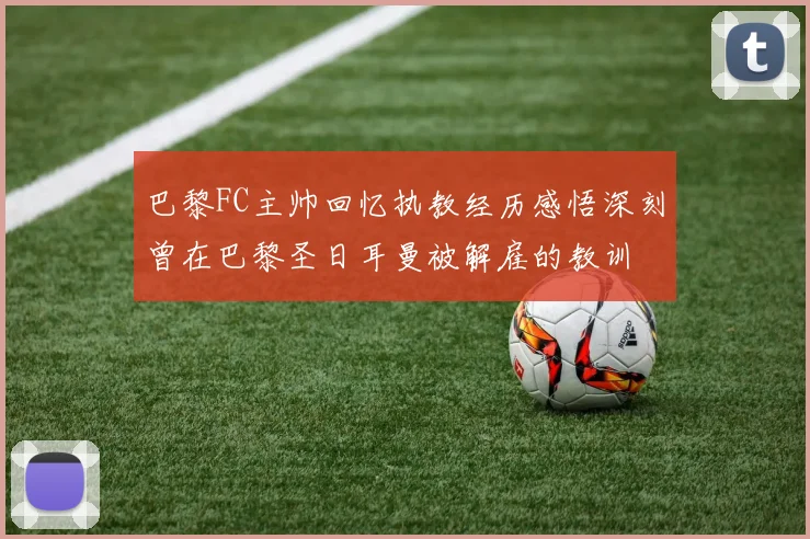 巴黎FC主帅回忆执教经历感悟深刻曾在巴黎圣日耳曼被解雇的教训