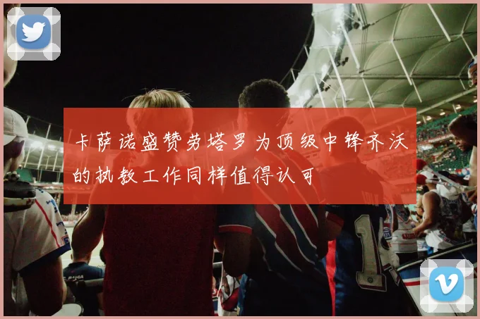卡萨诺盛赞劳塔罗为顶级中锋齐沃的执教工作同样值得认可