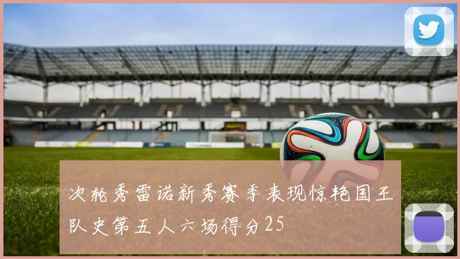 次轮秀雷诺新秀赛季表现惊艳国王队史第五人六场得分25