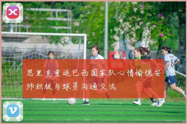 恩里克重返巴西国家队心情愉悦安帅积极与球员沟通交流