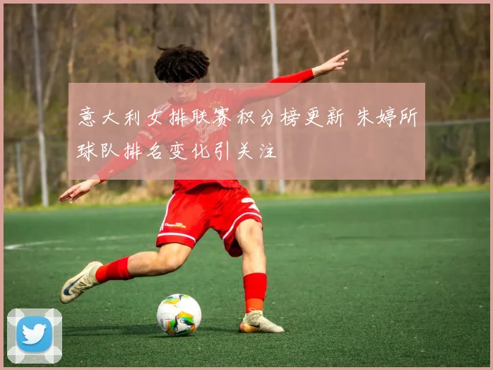 意大利女排联赛积分榜更新 朱婷所球队排名变化引关注