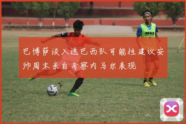 巴博萨谈入选巴西队可能性建议安帅周末亲自考察内马尔表现