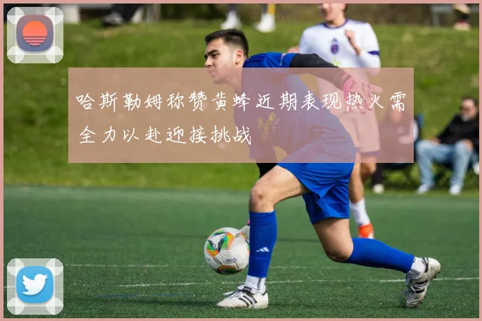 哈斯勒姆称赞黄蜂近期表现热火需全力以赴迎接挑战