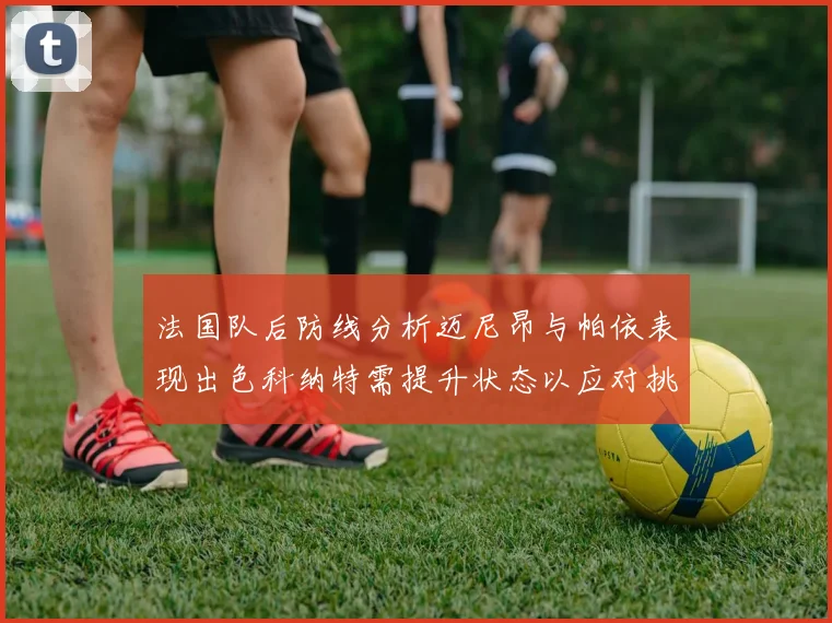 法国队后防线分析迈尼昂与帕依表现出色科纳特需提升状态以应对挑战