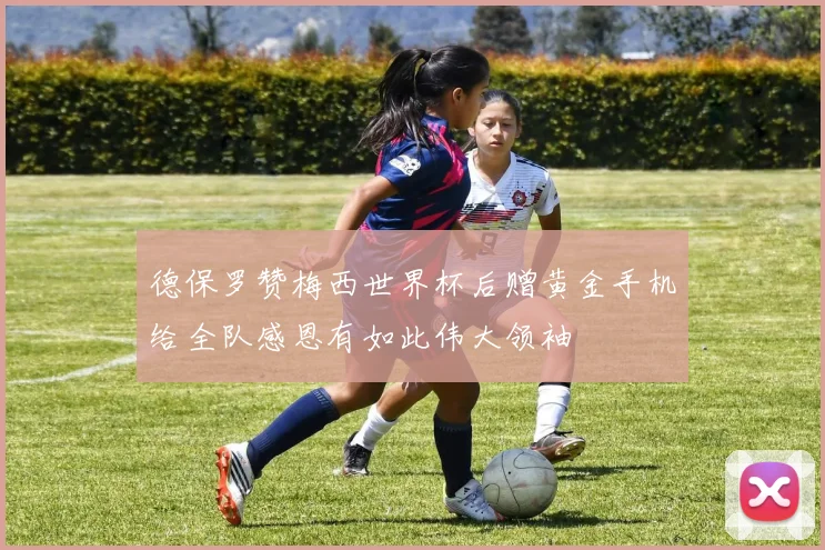 德保罗赞梅西世界杯后赠黄金手机给全队感恩有如此伟大领袖