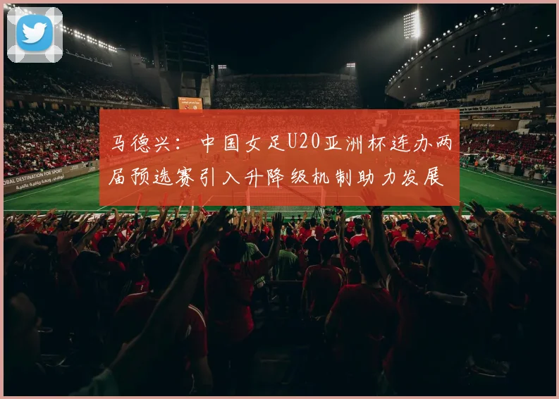 马德兴：中国女足U20亚洲杯连办两届预选赛引入升降级机制助力发展