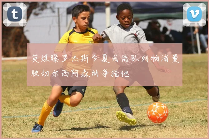 英媒曝罗杰斯今夏或离队利物浦曼联切尔西阿森纳争抢他