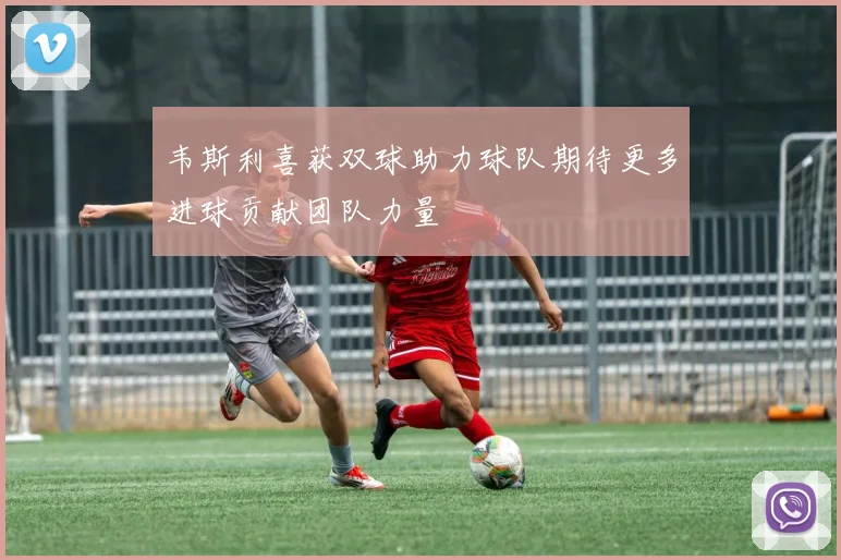 韦斯利喜获双球助力球队期待更多进球贡献团队力量