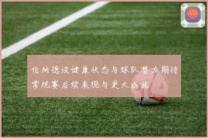伦纳德谈健康状态与球队潜力期待常规赛后续表现与更大成就