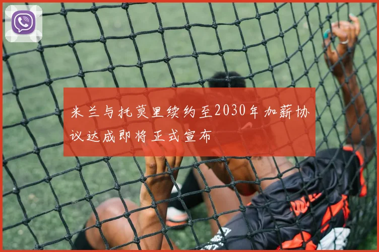 米兰与托莫里续约至2030年加薪协议达成即将正式宣布