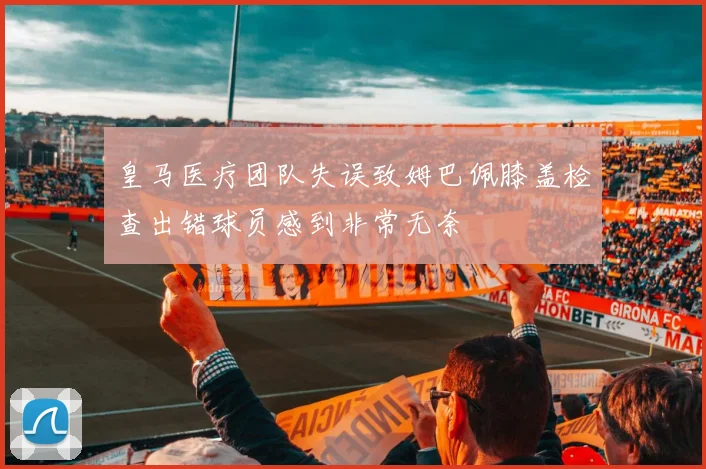 皇马医疗团队失误致姆巴佩膝盖检查出错球员感到非常无奈