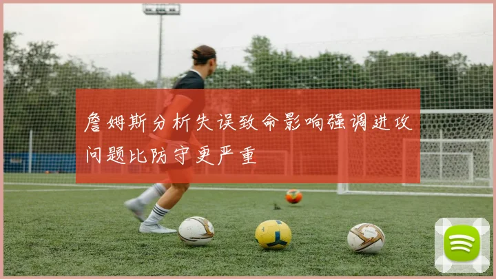 詹姆斯分析失误致命影响强调进攻问题比防守更严重
