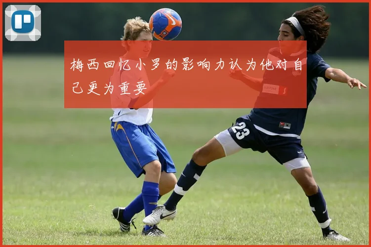 梅西回忆小罗的影响力认为他对自己更为重要
