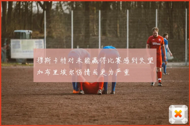 穆斯卡特对未能赢得比赛感到失望加布里埃尔伤情或更为严重