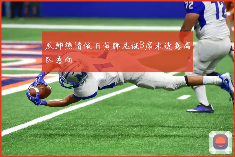 瓜帅热情依旧黄牌见证B席未透露离队意向
