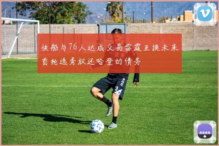 快船与76人达成交易雷霆互换未来首轮选秀权还哈登的债务
