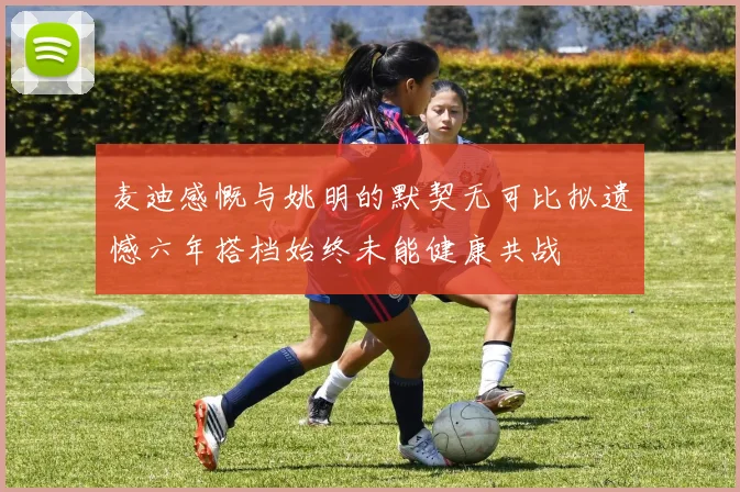 麦迪感慨与姚明的默契无可比拟遗憾六年搭档始终未能健康共战