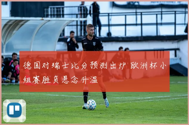 德国对瑞士比分预测出炉 欧洲杯小组赛胜负悬念升温