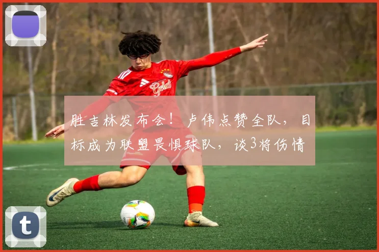 胜吉林发布会！卢伟点赞全队，目标成为联盟畏惧球队，谈3将伤情