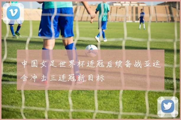 中国女足世界杯连冠后续备战亚运会冲击三连冠新目标