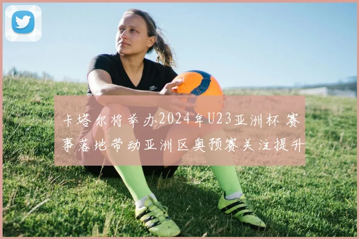 卡塔尔将举办2024年U23亚洲杯 赛事落地带动亚洲区奥预赛关注提升