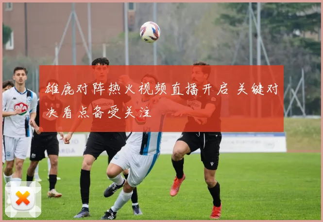 雄鹿对阵热火视频直播开启 关键对决看点备受关注