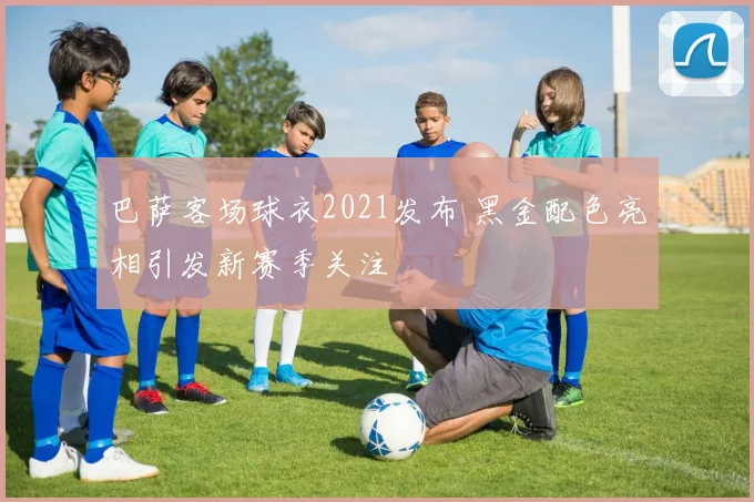 巴萨客场球衣2021发布 黑金配色亮相引发新赛季关注