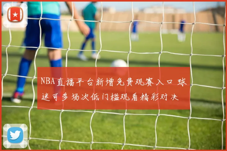 NBA直播平台新增免费观赛入口 球迷可多场次低门槛观看精彩对决