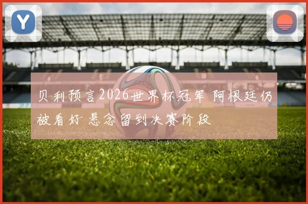 贝利预言2026世界杯冠军 阿根廷仍被看好 悬念留到决赛阶段