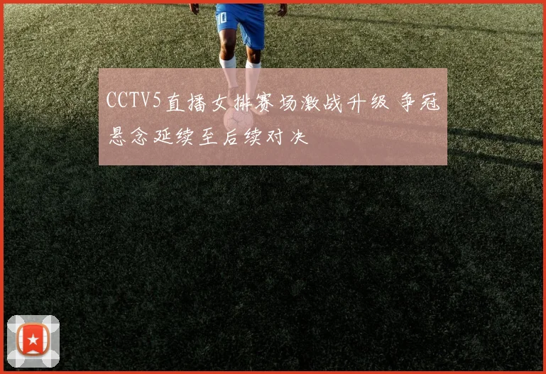 CCTV5直播女排赛场激战升级 争冠悬念延续至后续对决