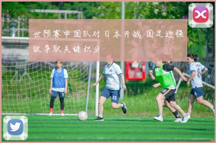 世预赛中国队对日本开战 国足迎强敌争取关键积分