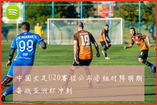 中国女足U20赛程公布小组对阵明朗备战亚洲杯冲刺