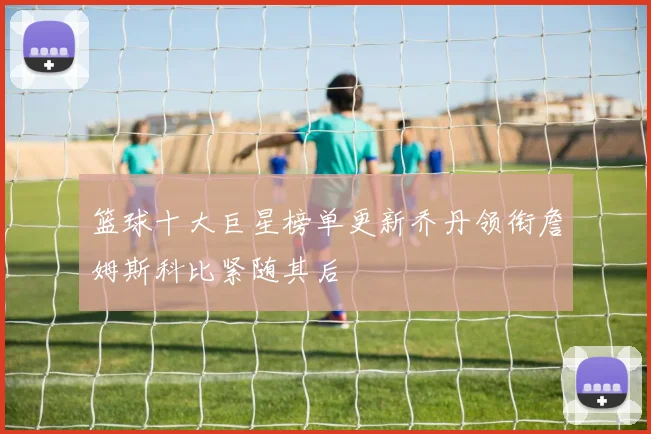 篮球十大巨星榜单更新乔丹领衔詹姆斯科比紧随其后