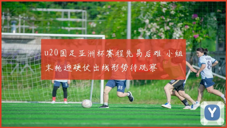 u20国足亚洲杯赛程先易后难 小组末轮迎硬仗出线形势待观察