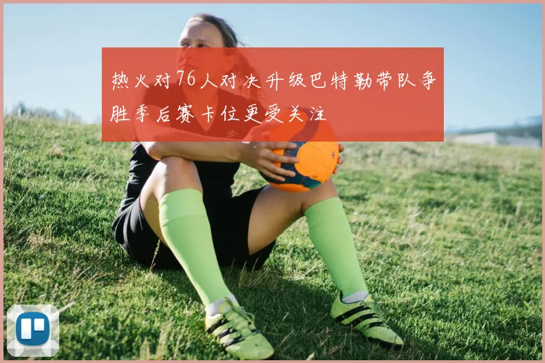 热火对76人对决升级巴特勒带队争胜季后赛卡位更受关注