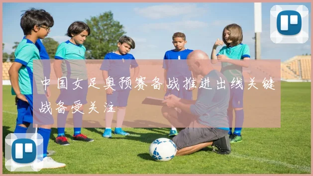 中国女足奥预赛备战推进出线关键战备受关注