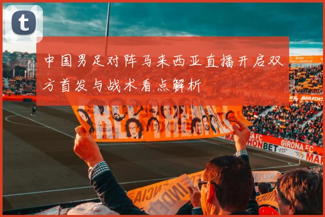 中国男足对阵马来西亚直播开启双方首发与战术看点解析